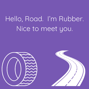 A picture of a tire and a road and it says, "Hello, Road. I'm Rubber. Nice to meet you."